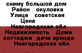 сниму большой дом  › Район ­ окуловка › Улица ­ советская › Цена ­ 15 000 - Новгородская обл. Недвижимость » Дома, коттеджи, дачи аренда   . Новгородская обл.